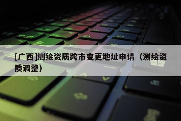 [廣西]測繪資質(zhì)跨市變更地址申請（測繪資質(zhì)調(diào)整）