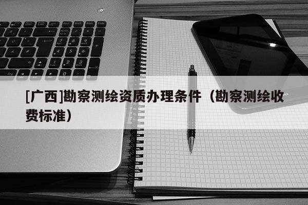 [廣西]勘察測繪資質辦理條件（勘察測繪收費標準）
