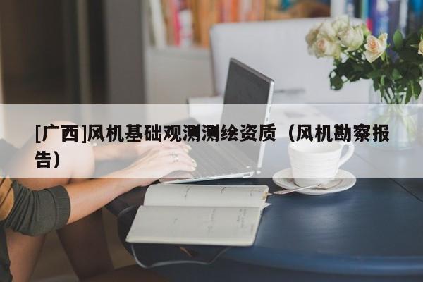 [廣西]風(fēng)機(jī)基礎(chǔ)觀測(cè)測(cè)繪資質(zhì)（風(fēng)機(jī)勘察報(bào)告）