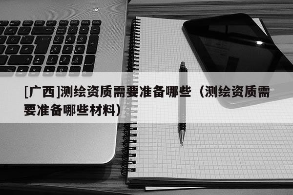 [廣西]測繪資質(zhì)需要準(zhǔn)備哪些（測繪資質(zhì)需要準(zhǔn)備哪些材料）