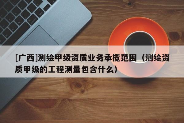 [廣西]測繪甲級資質(zhì)業(yè)務(wù)承攬范圍（測繪資質(zhì)甲級的工程測量包含什么）