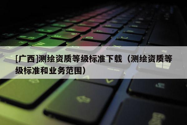 [廣西]測(cè)繪資質(zhì)等級(jí)標(biāo)準(zhǔn)下載（測(cè)繪資質(zhì)等級(jí)標(biāo)準(zhǔn)和業(yè)務(wù)范圍）