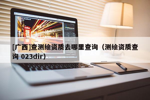 [廣西]查測繪資質(zhì)去哪里查詢（測繪資質(zhì)查詢 023dir）