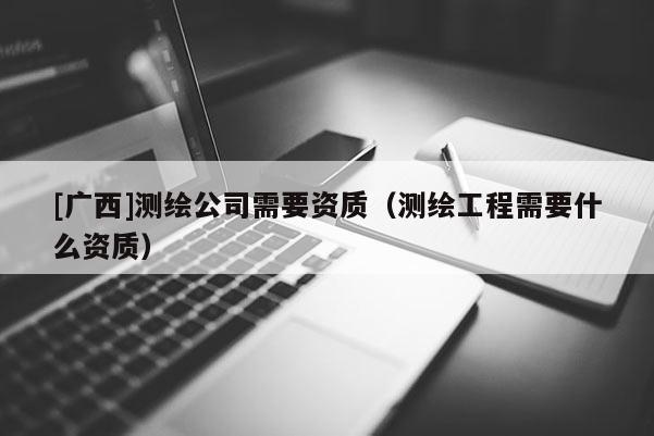 [廣西]測繪公司需要資質(zhì)（測繪工程需要什么資質(zhì)）