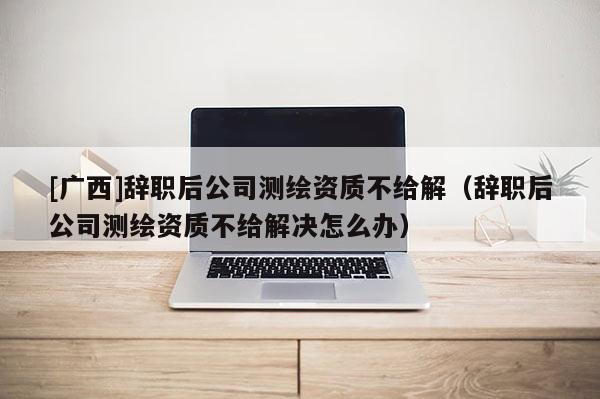 [廣西]辭職后公司測繪資質(zhì)不給解（辭職后公司測繪資質(zhì)不給解決怎么辦）