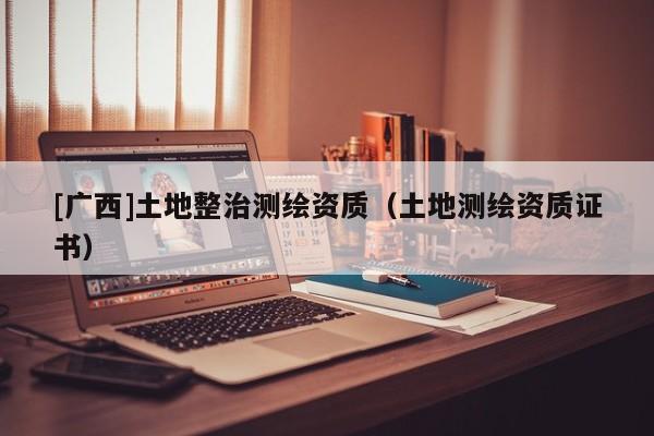 [廣西]土地整治測繪資質(zhì)（土地測繪資質(zhì)證書）
