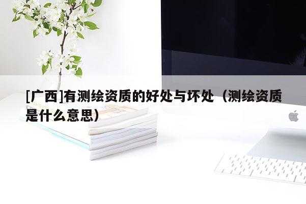 [廣西]有測繪資質(zhì)的好處與壞處（測繪資質(zhì)是什么意思）