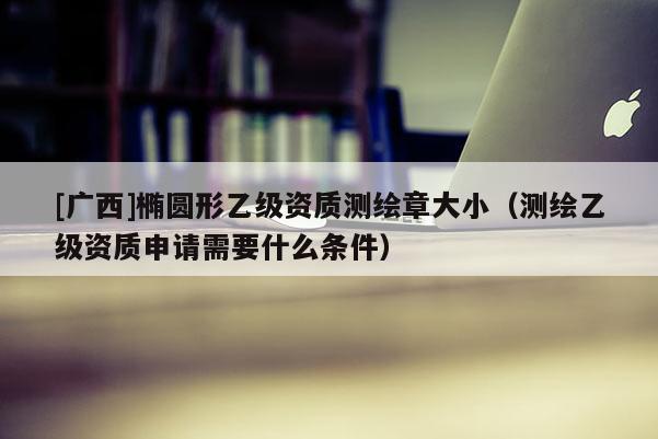 [廣西]橢圓形乙級(jí)資質(zhì)測(cè)繪章大?。y(cè)繪乙級(jí)資質(zhì)申請(qǐng)需要什么條件）