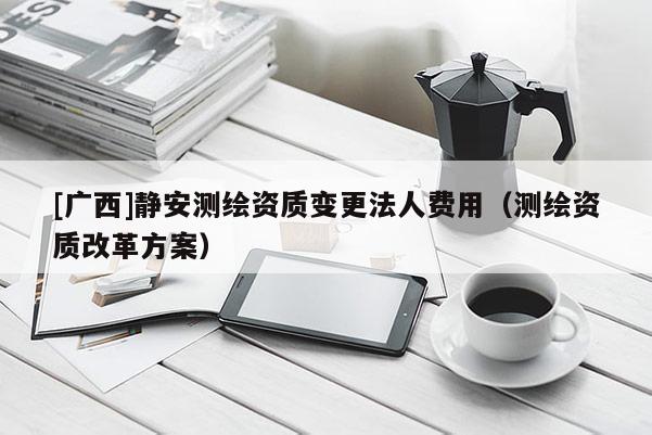 [廣西]靜安測(cè)繪資質(zhì)變更法人費(fèi)用（測(cè)繪資質(zhì)改革方案）