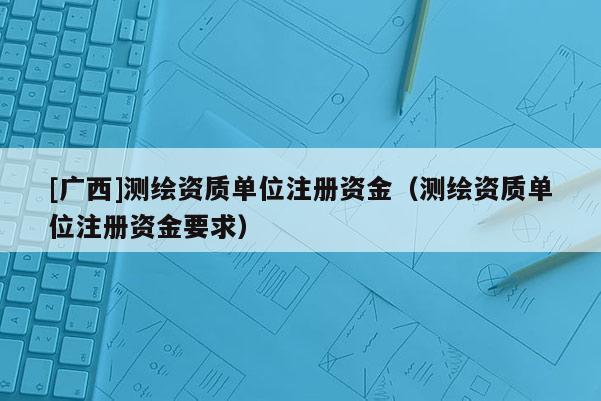[廣西]測(cè)繪資質(zhì)單位注冊(cè)資金（測(cè)繪資質(zhì)單位注冊(cè)資金要求）
