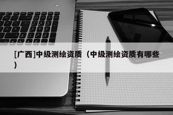 [廣西]中級測繪資質(zhì)（中級測繪資質(zhì)有哪些）