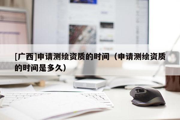 [廣西]申請測繪資質的時間（申請測繪資質的時間是多久）