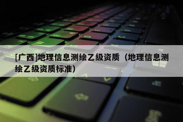 [廣西]地理信息測繪乙級資質(zhì)（地理信息測繪乙級資質(zhì)標準）
