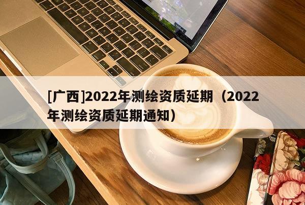 [廣西]2022年測繪資質(zhì)延期（2022年測繪資質(zhì)延期通知）