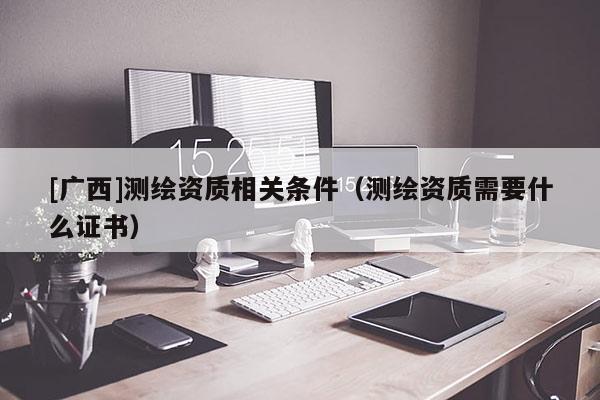 [廣西]測繪資質(zhì)相關(guān)條件（測繪資質(zhì)需要什么證書）