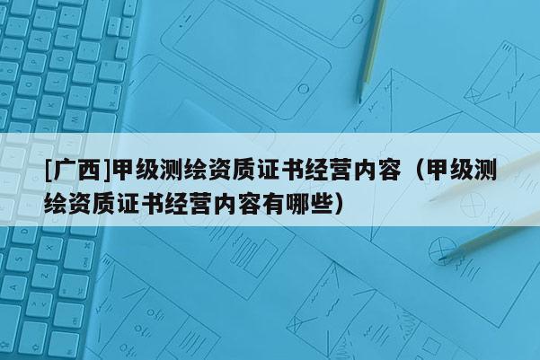 [廣西]甲級測繪資質(zhì)證書經(jīng)營內(nèi)容（甲級測繪資質(zhì)證書經(jīng)營內(nèi)容有哪些）