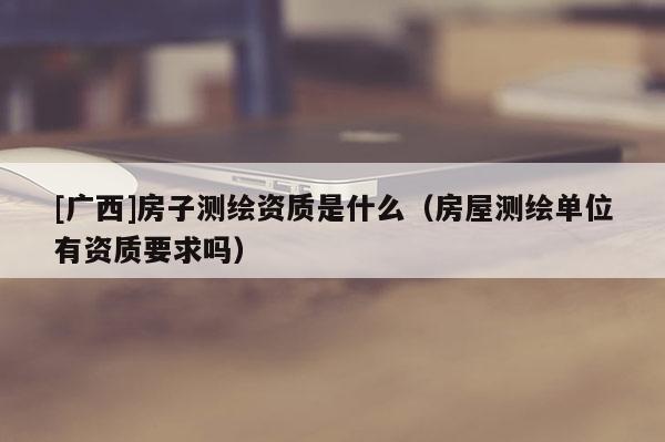 [廣西]房子測繪資質(zhì)是什么（房屋測繪單位有資質(zhì)要求嗎）