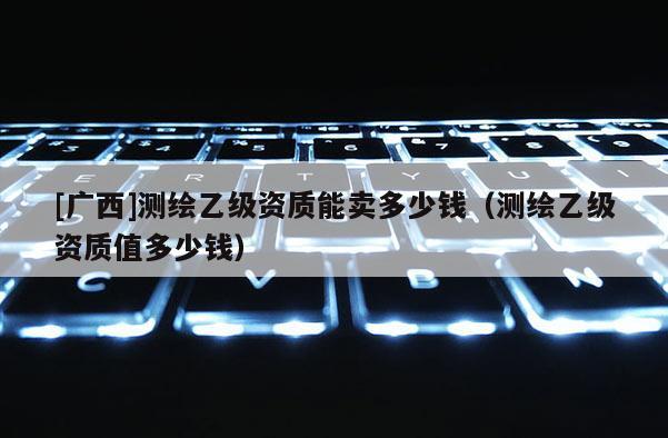 [廣西]測繪乙級資質(zhì)能賣多少錢（測繪乙級資質(zhì)值多少錢）