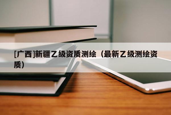 [廣西]新疆乙級(jí)資質(zhì)測(cè)繪（最新乙級(jí)測(cè)繪資質(zhì)）
