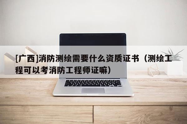 [廣西]消防測(cè)繪需要什么資質(zhì)證書(shū)（測(cè)繪工程可以考消防工程師證嘛）