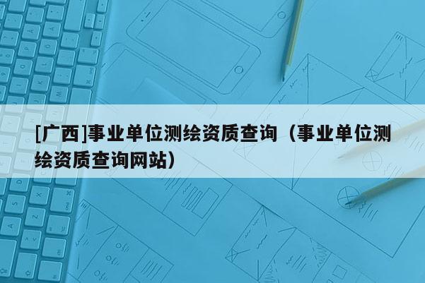 [廣西]事業(yè)單位測(cè)繪資質(zhì)查詢（事業(yè)單位測(cè)繪資質(zhì)查詢網(wǎng)站）