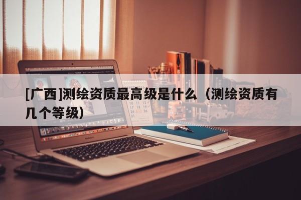 [廣西]測(cè)繪資質(zhì)最高級(jí)是什么（測(cè)繪資質(zhì)有幾個(gè)等級(jí)）