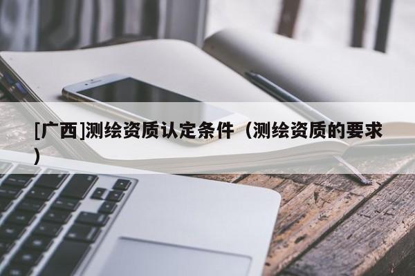[廣西]測繪資質(zhì)認(rèn)定條件（測繪資質(zhì)的要求）