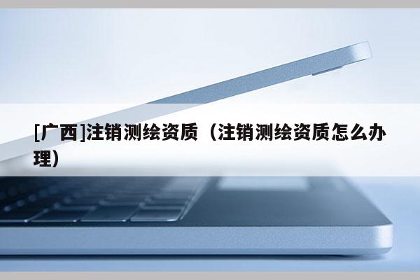 [廣西]注銷測繪資質(zhì)（注銷測繪資質(zhì)怎么辦理）