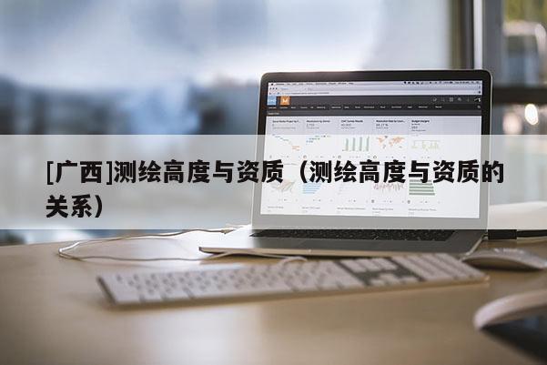 [廣西]測(cè)繪高度與資質(zhì)（測(cè)繪高度與資質(zhì)的關(guān)系）
