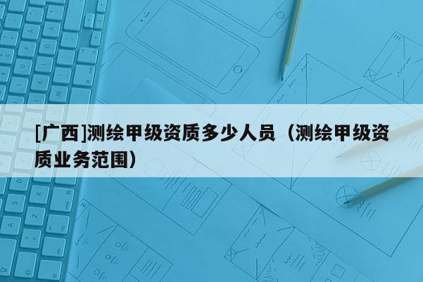 [廣西]測繪甲級資質(zhì)多少人員（測繪甲級資質(zhì)業(yè)務(wù)范圍）