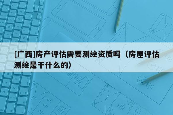 [廣西]房產(chǎn)評(píng)估需要測(cè)繪資質(zhì)嗎（房屋評(píng)估測(cè)繪是干什么的）