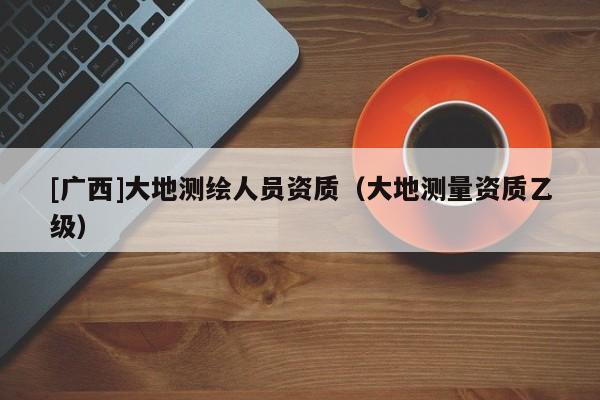 [廣西]大地測繪人員資質(zhì)（大地測量資質(zhì)乙級）