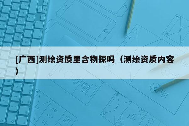 [廣西]測繪資質(zhì)里含物探嗎（測繪資質(zhì)內(nèi)容）
