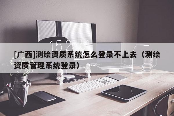 [廣西]測繪資質(zhì)系統(tǒng)怎么登錄不上去（測繪資質(zhì)管理系統(tǒng)登錄）