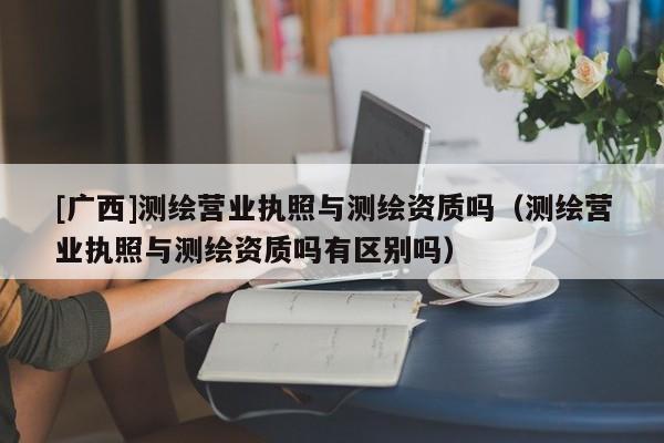[廣西]測(cè)繪營(yíng)業(yè)執(zhí)照與測(cè)繪資質(zhì)嗎（測(cè)繪營(yíng)業(yè)執(zhí)照與測(cè)繪資質(zhì)嗎有區(qū)別嗎）