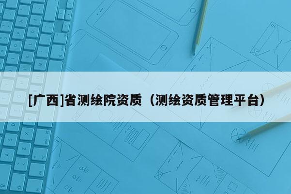 [廣西]省測繪院資質(zhì)（測繪資質(zhì)管理平臺）