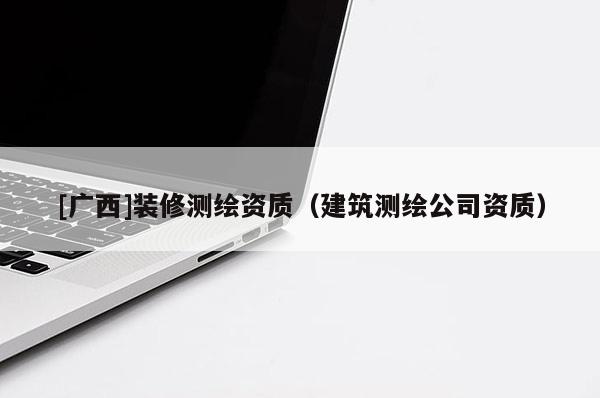 [廣西]裝修測繪資質(zhì)（建筑測繪公司資質(zhì)）