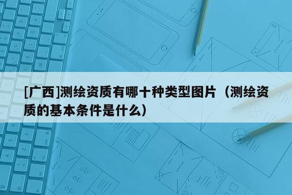 [廣西]測繪資質(zhì)有哪十種類型圖片（測繪資質(zhì)的基本條件是什么）