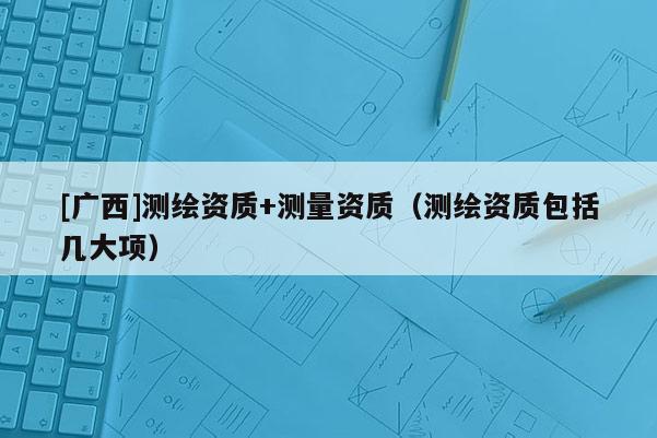[廣西]測繪資質(zhì)+測量資質(zhì)（測繪資質(zhì)包括幾大項(xiàng)）
