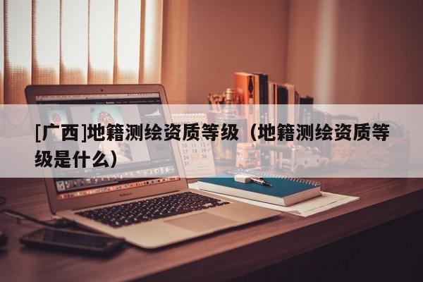 [廣西]地籍測繪資質(zhì)等級（地籍測繪資質(zhì)等級是什么）
