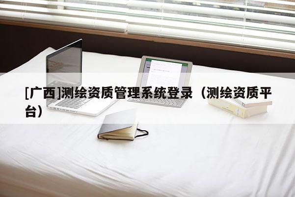 [廣西]測(cè)繪資質(zhì)管理系統(tǒng)登錄（測(cè)繪資質(zhì)平臺(tái)）