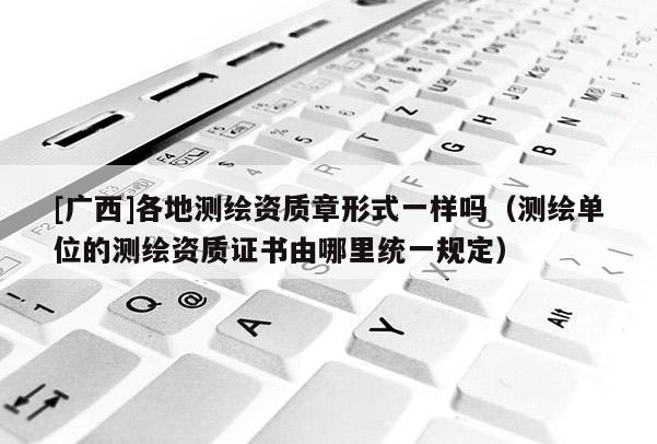[廣西]各地測繪資質章形式一樣嗎（測繪單位的測繪資質證書由哪里統(tǒng)一規(guī)定）