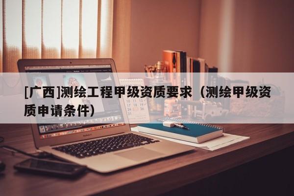 [廣西]測繪工程甲級資質(zhì)要求（測繪甲級資質(zhì)申請條件）