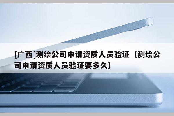 [廣西]測繪公司申請資質(zhì)人員驗證（測繪公司申請資質(zhì)人員驗證要多久）
