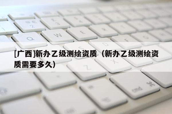 [廣西]新辦乙級測繪資質(zhì)（新辦乙級測繪資質(zhì)需要多久）