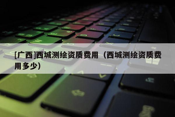 [廣西]西城測(cè)繪資質(zhì)費(fèi)用（西城測(cè)繪資質(zhì)費(fèi)用多少）