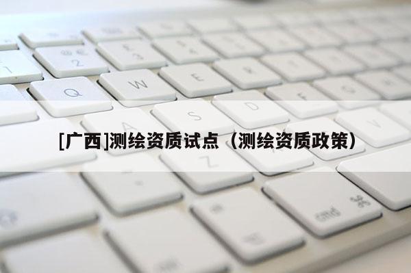[廣西]測繪資質(zhì)試點（測繪資質(zhì)政策）