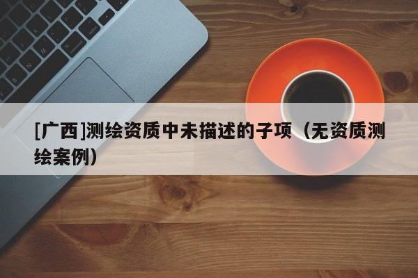 [廣西]測繪資質(zhì)中未描述的子項（無資質(zhì)測繪案例）