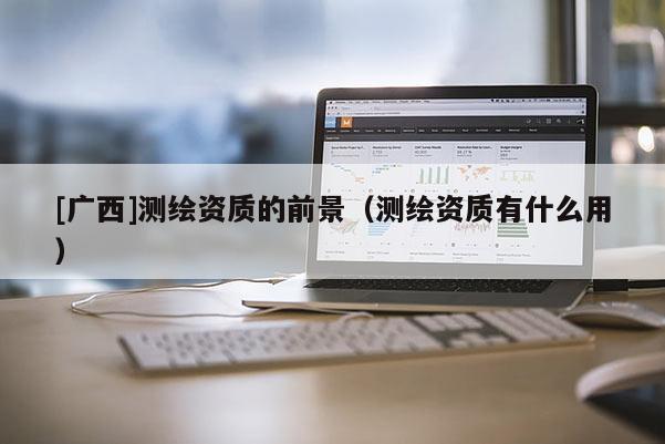 [廣西]測繪資質(zhì)的前景（測繪資質(zhì)有什么用）
