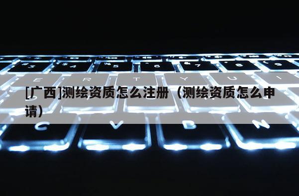 [廣西]測繪資質(zhì)怎么注冊（測繪資質(zhì)怎么申請）